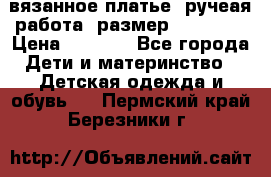 вязанное платье. ручеая работа. размер 116-122. › Цена ­ 4 800 - Все города Дети и материнство » Детская одежда и обувь   . Пермский край,Березники г.